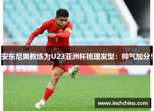 安东尼奥教练为U23亚洲杯梳理发型：帅气加分！